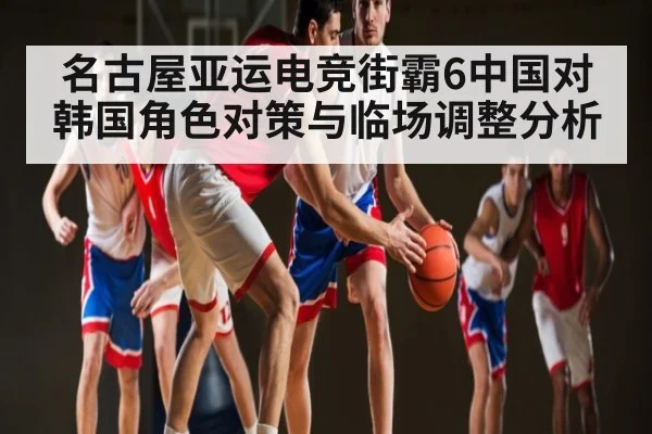 名古屋亚运电竞街霸6中国对韩国角色对策与临场调整分析