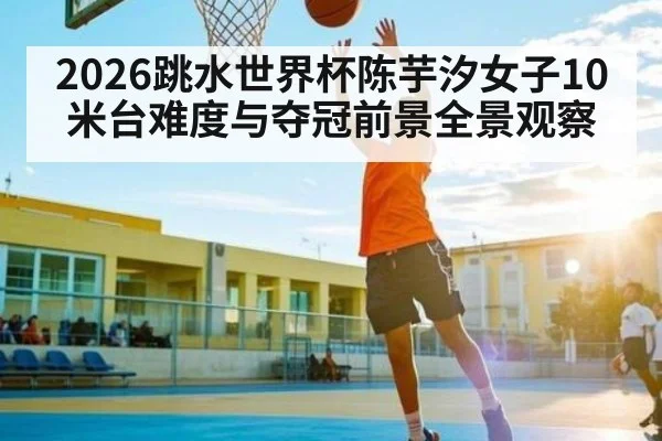 2026跳水世界杯陈芋汐女子10米台难度与夺冠前景全景观察